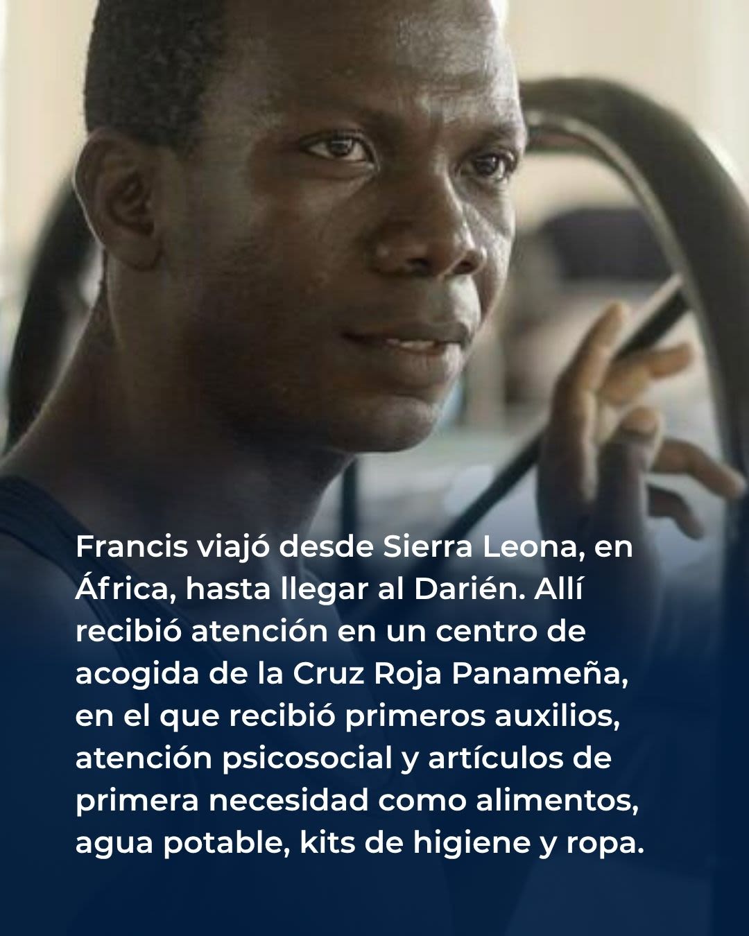 Francis viajó desde Sierra Leona, en África, hasta llegar al Darién. Allí recibió atención en un centro de acogida de la Cruz Roja Panameña, en el que recibió primeros auxilios, atención psicosocial y artículos de primera necesidad como alimentos, agua potable, kits de higiene y ropa.